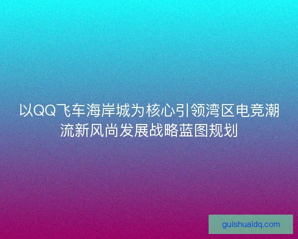 以QQ飞车海岸城为核心引领湾区电竞潮流新风尚发展战略蓝图规划