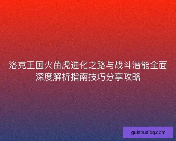 洛克王国火苗虎进化之路与战斗潜能全面深度解析指南技巧分享攻略