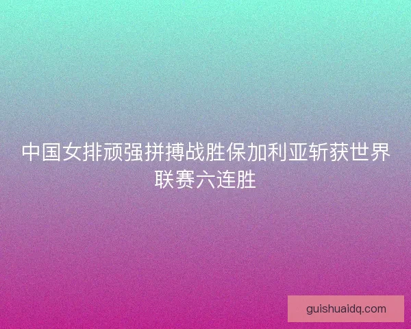 中国女排顽强拼搏战胜保加利亚斩获世界联赛六连胜