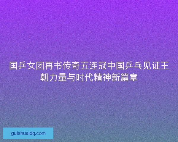 国乒女团再书传奇五连冠中国乒乓见证王朝力量与时代精神新篇章